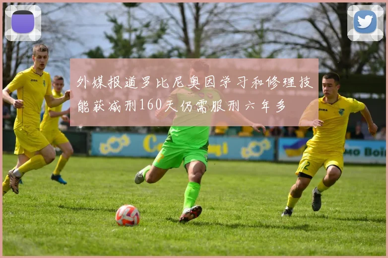 外媒报道罗比尼奥因学习和修理技能获减刑160天仍需服刑六年多