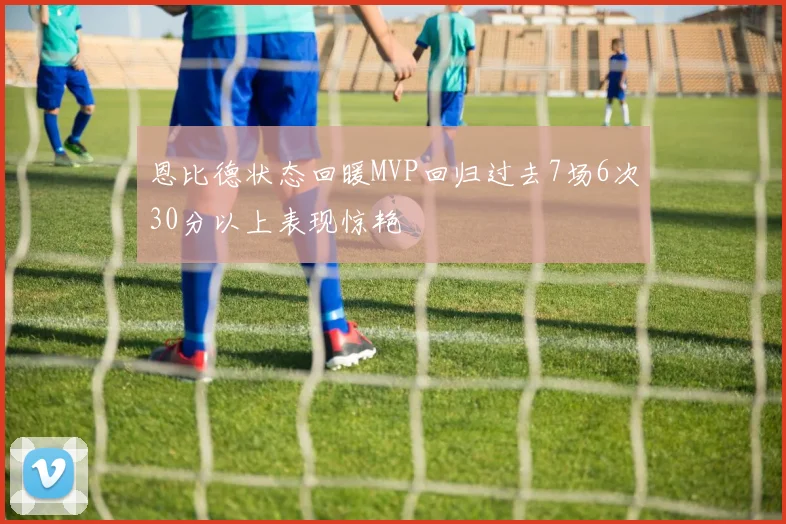 恩比德状态回暖MVP回归过去7场6次30分以上表现惊艳