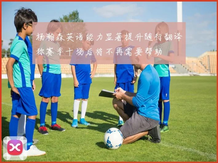 杨瀚森英语能力显著提升随行翻译称赛季十场后将不再需要帮助