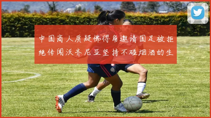 中国商人质疑佛得角邀请国足被拒绝传闻沃齐尼亚坚持不碰烟酒的生活方式