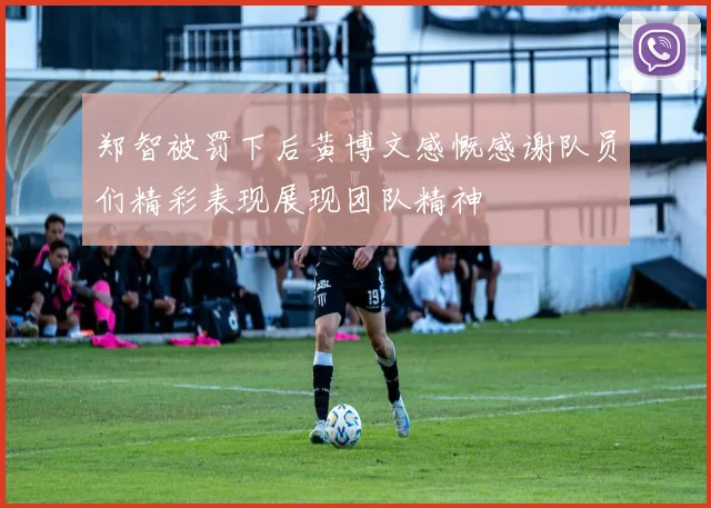 郑智被罚下后黄博文感慨感谢队员们精彩表现展现团队精神