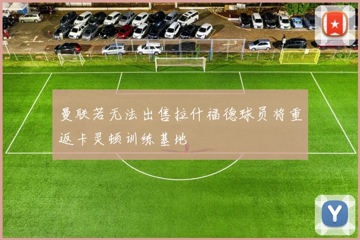 曼联若无法出售拉什福德球员将重返卡灵顿训练基地