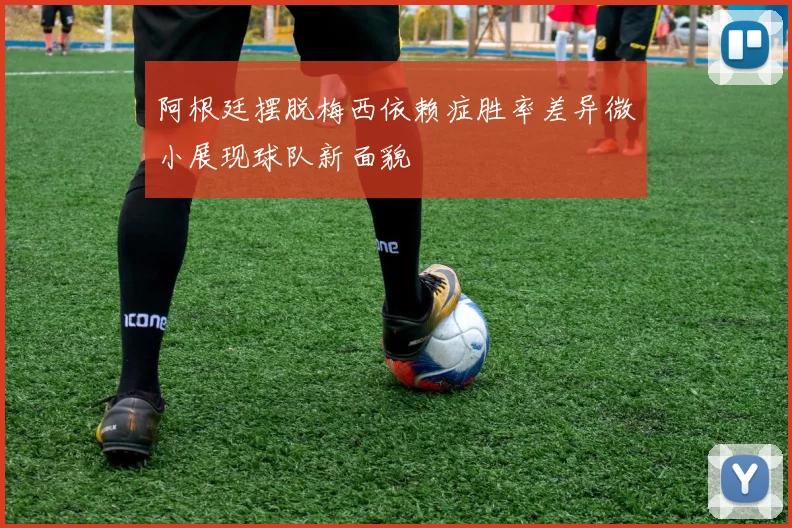 阿根廷摆脱梅西依赖症胜率差异微小展现球队新面貌