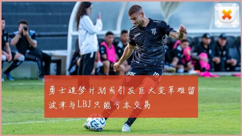 勇士追梦计划或引发巨大变革难留波津与LBJ只能亏本交易