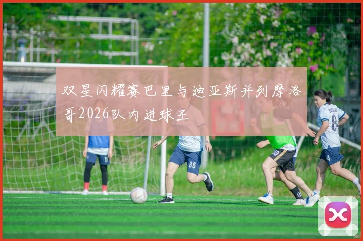 双星闪耀赛巴里与迪亚斯并列摩洛哥2026队内进球王
