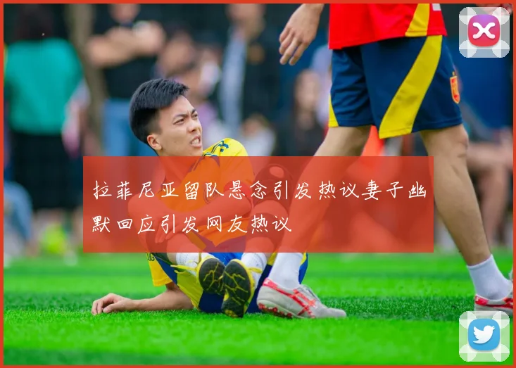 拉菲尼亚留队悬念引发热议妻子幽默回应引发网友热议