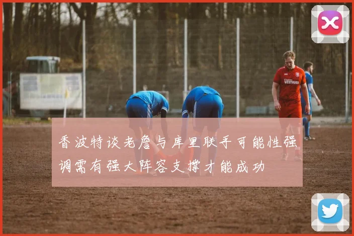 香波特谈老詹与库里联手可能性强调需有强大阵容支撑才能成功