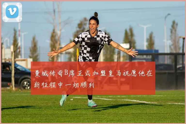 曼城传奇B席正式加盟皇马祝愿他在新征程中一切顺利