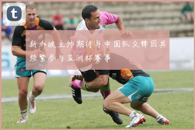 新加坡主帅期待与中国队交锋因其频繁参与亚洲杯赛事