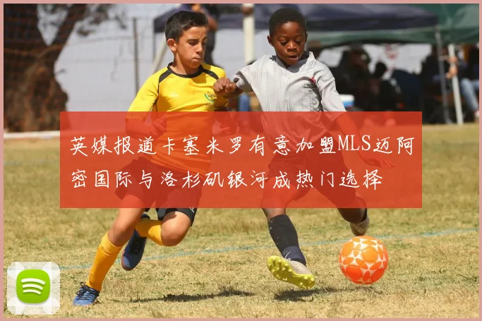 英媒报道卡塞米罗有意加盟MLS迈阿密国际与洛杉矶银河成热门选择