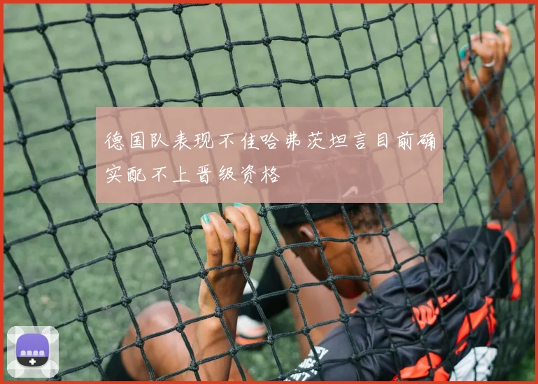 德国队表现不佳哈弗茨坦言目前确实配不上晋级资格