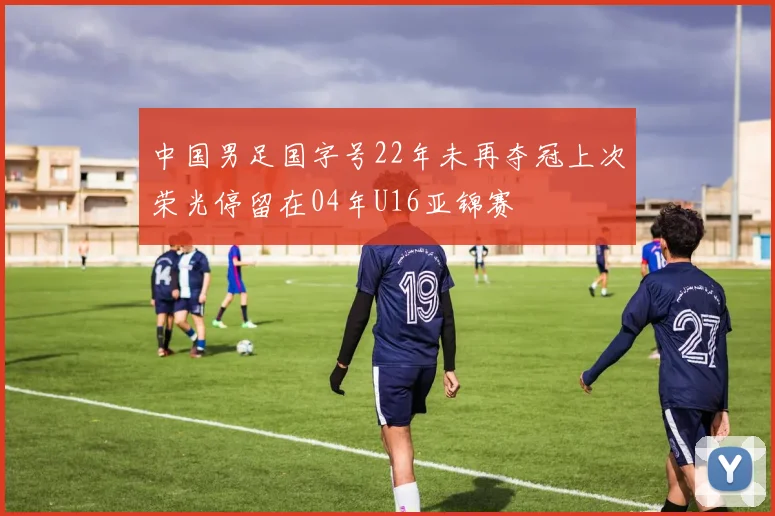 中国男足国字号22年未再夺冠上次荣光停留在04年U16亚锦赛