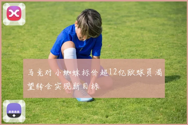 马竞对小蜘蛛标价超12亿欧球员渴望转会实现新目标